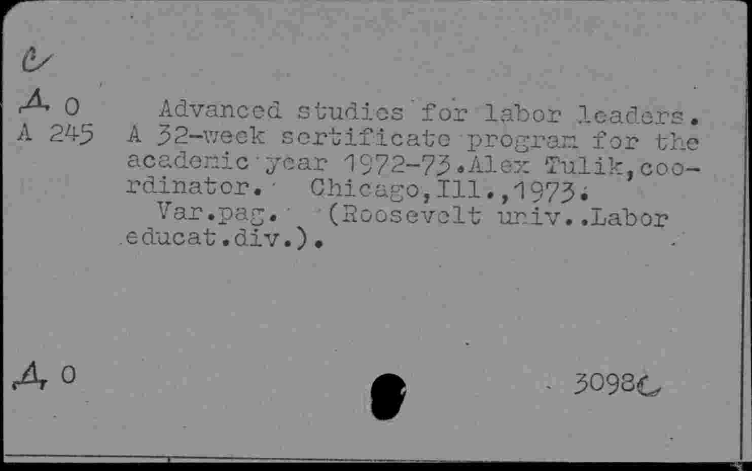 ﻿0 Advanced, studies'for labor leaders.
A 245 A 32-week sortificate program. for the academic•year 1972-75.Alex Tulik,coordinator. Chicago,Ill.,1973.
Var.pag. (Roosevelt univ..Labor educat.div.)•
• 3O9SG